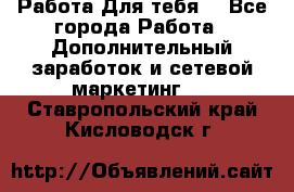 Работа Для тебя  - Все города Работа » Дополнительный заработок и сетевой маркетинг   . Ставропольский край,Кисловодск г.